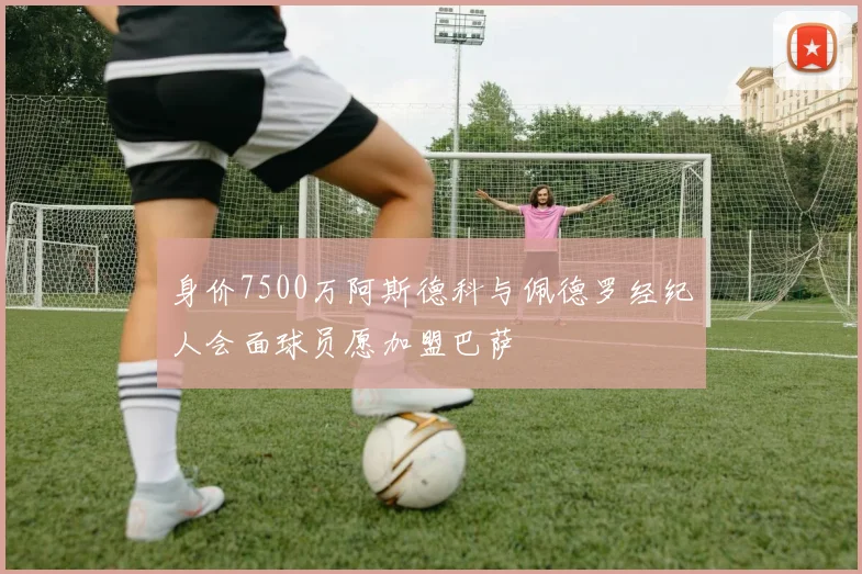 身价7500万阿斯德科与佩德罗经纪人会面球员愿加盟巴萨