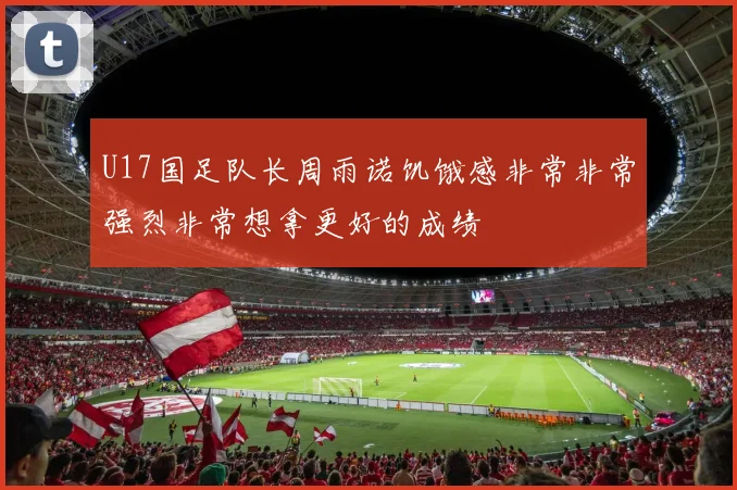 U17国足队长周雨诺饥饿感非常非常强烈非常想拿更好的成绩